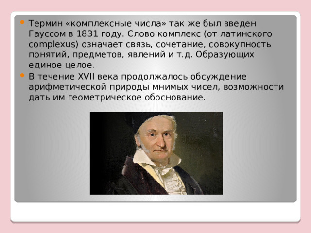 Термин «комплексные числа» так же был введен Гауссом в 1831 году. Слово комплекс (от латинского complexus) означает связь, сочетание, совокупность понятий, предметов, явлений и т.д. Образующих единое целое. В течение XVII века продолжалось обсуждение арифметической природы мнимых чисел, возможности дать им геометрическое обоснование. 