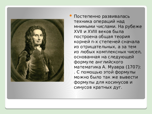 Постепенно развивалась техника операций над мнимыми числами. На рубеже XVII и XVIII веков была построена общая теория корней n-х степеней сначала из отрицательных, а за тем из любых комплексных чисел, основанная на следующей формуле английского математика А. Муавра (1707): . С помощью этой формулы можно было так же вывести формулы для косинусов и синусов кратных дуг.  