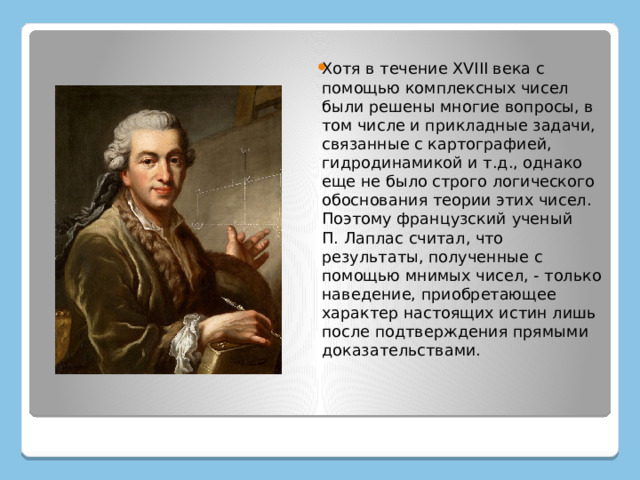 Хотя в течение XVIII века с помощью комплексных чисел были решены многие вопросы, в том числе и прикладные задачи, связанные с картографией, гидродинамикой и т.д., однако еще не было строго логического обоснования теории этих чисел. Поэтому французский ученый П. Лаплас считал, что результаты, полученные с помощью мнимых чисел, - только наведение, приобретающее характер настоящих истин лишь после подтверждения прямыми доказательствами. 