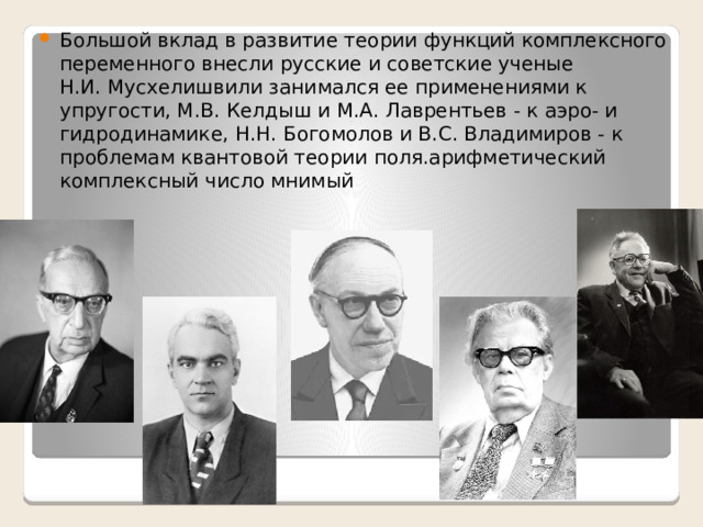 Большой вклад в развитие теории функций комплексного переменного внесли русские и советские ученые Н.И. Мусхелишвили занимался ее применениями к упругости, М.В. Келдыш и М.А. Лаврентьев - к аэро- и гидродинамике, Н.Н. Богомолов и В.С. Владимиров - к проблемам квантовой теории поля.арифметический комплексный число мнимый 