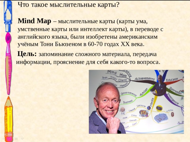 Что такое мыслительные карты? Mind Map – мыслительные карты (карты ума, умственные карты или интеллект карты), в переводе с английского языка, были изобретены американским учёным Тони Бьюзеном в 60-70 годах XX века.  Цель: запоминание сложного материала, передача информации, прояснение для себя какого-то вопроса. 