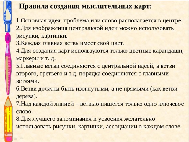 Правила создания мыслительных карт: Основная идея, проблема или слово располагается в центре. Для изображения центральной идеи можно использовать рисунки, картинки. Каждая главная ветвь имеет свой цвет. Для создания карт используются только цветные карандаши, маркеры и т. д. Главные ветви соединяются с центральной идеей, а ветви второго, третьего и т.д. порядка соединяются с главными ветвями. Ветви должны быть изогнутыми, а не прямыми (как ветви дерева). Над каждой линией – ветвью пишется только одно ключевое слово. Для лучшего запоминания и усвоения желательно использовать рисунки, картинки, ассоциации о каждом слове. 