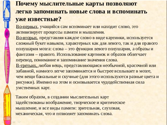 Почему мыслительные карты позволяют легко запоминать новые слова и вспоминать уже известные? Во-первых , учащийся сам вспоминает или находит слово, это активизирует процессы памяти и мышления. Во-вторых , представляя каждое слово в виде картинки, используется сложный букет навыков, характерных как для левого, так и для правого полушария мозга: слова – это функция левого полушария, а образы и фантазия – правого. Использование картинок и образов облегчает перевод, понимание и запоминание значения слова. В-третьих, любая вещь, представляющаяся необычной, красочной или забавной, намного легче запоминается и быстрее всплывает в мозге, чем вещи банальные и скучные (для этого используются разные цвета и рисунки). Именно на этом и основывается чудодейственная сила умственных карт. Таким образом, в создании мыслительных карт задействованы воображение, творческое и критическое мышление, и все виды памяти: зрительная, слуховая, механическая, что и позволяет запоминать слова. 