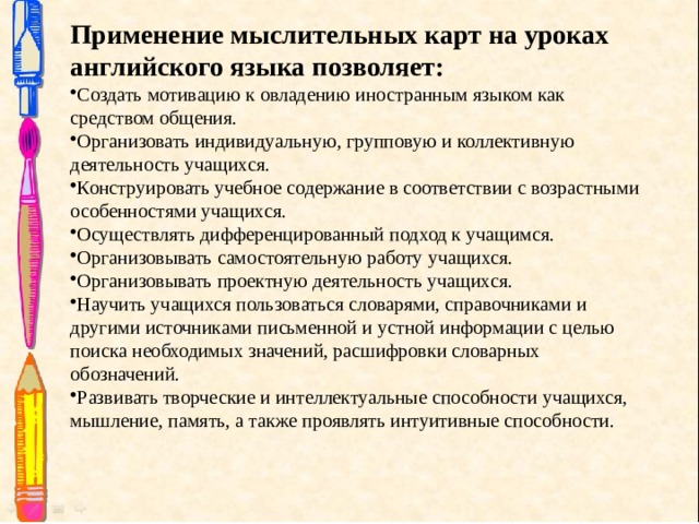 Применение мыслительных карт на уроках английского языка позволяет: Создать мотивацию к овладению иностранным языком как средством общения. Организовать индивидуальную, групповую и коллективную деятельность учащихся. Конструировать учебное содержание в соответствии с возрастными особенностями учащихся. Осуществлять дифференцированный подход к учащимся. Организовывать самостоятельную работу учащихся. Организовывать проектную деятельность учащихся. Научить учащихся пользоваться словарями, справочниками и другими источниками письменной и устной информации с целью поиска необходимых значений, расшифровки словарных обозначений. Развивать творческие и интеллектуальные способности учащихся, мышление, память, а также проявлять интуитивные способности. 