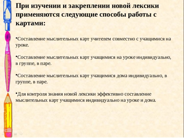  При изучении и закреплении новой лексики применяются следующие способы работы с картами:  Составление мыслительных карт учителем совместно с учащимися на уроке. Составление мыслительных карт учащимися на уроке индивидуально, в группе, в паре. Составление мыслительных карт учащимися дома индивидуально, в группе, в паре. Для контроля знания новой лексики эффективно составление мыслительных карт учащимися индивидуально на уроке и дома. 