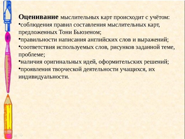 Оценивание  мыслительных карт происходит с учётом: соблюдения правил составления мыслительных карт, предложенных Тони Бьюзеном; правильности написания английских слов и выражений; соответствия используемых слов, рисунков заданной теме, проблеме; наличия оригинальных идей, оформительских решений; проявления творческой деятельности учащихся, их индивидуальности. 