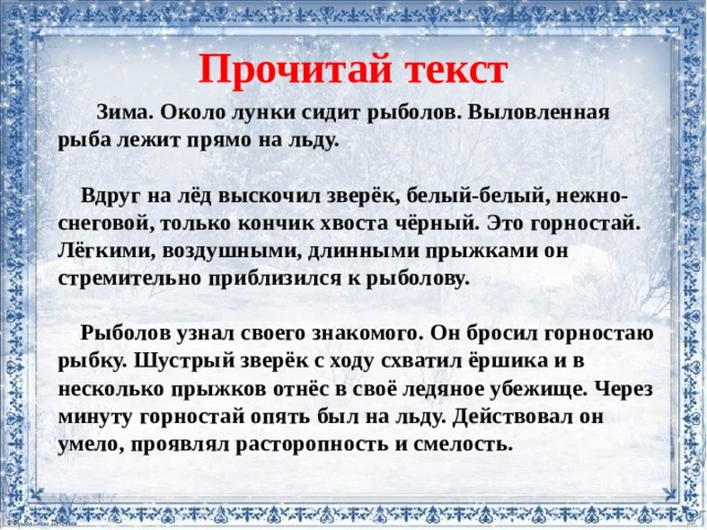 Прочитай текст  Зима. Около лунки сидит рыболов. Выловленная рыба лежит прямо на льду.    Вдруг на лёд выскочил зверёк, белый-белый, нежно-снеговой, только кончик хвоста чёрный. Это горностай. Лёгкими, воздушными, длинными прыжками он стремительно приблизился к рыболову.   Рыболов узнал своего знакомого. Он бросил горностаю рыбку. Шустрый зверёк с ходу схватил ёршика и в несколько прыжков отнёс в своё ледяное убежище. Через минуту горностай опять был на льду. Действовал он умело, проявлял расторопность и смелость.   