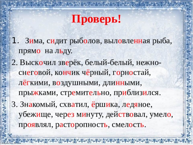 Проверь! 1. З и ма, с и дит рыб о лов, выл о вле нн ая рыба, прям о на л ь ду. 2. Выск о чил зв е рёк, белый-белый, нежно-сн е г о вой, ко нч ик ч ё рный, г о рн о стай, л ёг кими, в о здушными, дли нн ыми, пры ж ками, стр е мит е л ь но, пр и близ и лся. 3. Зн а комый, схв а тил, ё рш и ка, л е д я ное, убеж и ще, чер ез м и нуту, дей ст в о вал, умел о , пр оя влял, р а ст о ропност ь , смел о ст ь . 