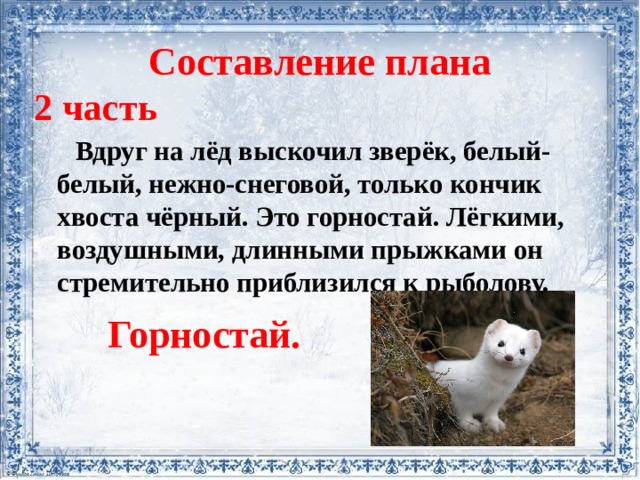 Составление плана 2 часть  Вдруг на лёд выскочил зверёк, белый-белый, нежно-снеговой, только кончик хвоста чёрный. Это горностай. Лёгкими, воздушными, длинными прыжками он стремительно приблизился к рыболову. Горностай. 