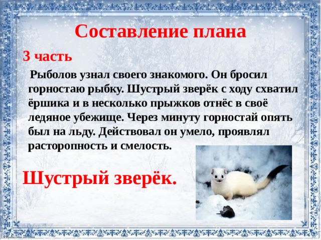 Составление плана  3 часть  Рыболов узнал своего знакомого. Он бросил горностаю рыбку. Шустрый зверёк с ходу схватил ёршика и в несколько прыжков отнёс в своё ледяное убежище. Через минуту горностай опять был на льду. Действовал он умело, проявлял расторопность и смелость.   Шустрый зверёк. 