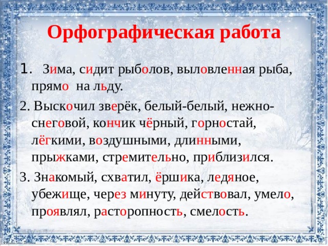Орфографическая работа 1. З и ма, с и дит рыб о лов, выл о вле нн ая рыба, прям о на л ь ду. 2. Выск о чил зв е рёк, белый-белый, нежно-сн е г о вой, ко нч ик ч ё рный, г о рн о стай, л ёг кими, в о здушными, дли нн ыми, пры ж ками, стр е мит е л ь но, пр и близ и лся. 3. Зн а комый, схв а тил, ё рш и ка, л е д я ное, убеж и ще, чер ез м и нуту, дей ст в о вал, умел о , пр оя влял, р а ст о ропност ь , смел о ст ь . 