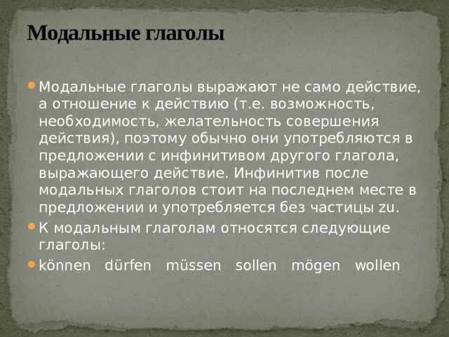 Модальные глаголы   Модальные глаголы выражают не само действие, а отношение к действию (т.е. возможность, необходимость, желательность совершения действия), поэтому обычно они употребляются в предложении с инфинитивом другого глагола, выражающего действие. Инфинитив после модальных глаголов стоит на последнем месте в предложении и употребляется без частицы zu. К модальным глаголам относятся следующие глаголы: können dürfen müssen sollen mögen wollen 