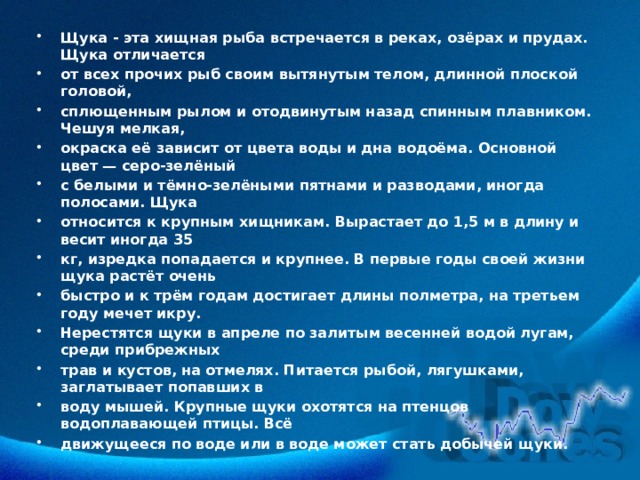 Щука - эта хищная рыба встречается в реках, озёрах и прудах. Щука отличается от всех прочих рыб своим вытянутым телом, длинной плоской головой, сплющенным рылом и отодвинутым назад спинным плавником. Чешуя мелкая, окраска её зависит от цвета воды и дна водоёма. Основной цвет — серо-зелёный с белыми и тёмно-зелёными пятнами и разводами, иногда полосами. Щука относится к крупным хищникам. Вырастает до 1,5 м в длину и весит иногда 35 кг, изредка попадается и крупнее. В первые годы своей жизни щука растёт очень быстро и к трём годам достигает длины полметра, на третьем году мечет икру. Нерестятся щуки в апреле по залитым весенней водой лугам, среди прибрежных трав и кустов, на отмелях. Питается рыбой, лягушками, заглатывает попавших в воду мышей. Крупные щуки охотятся на птенцов водоплавающей птицы. Всё движущееся по воде или в воде может стать добычей щуки. 