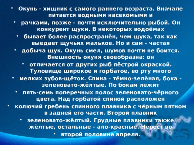 Окунь - хищник с самого раннего возраста. Вначале питается водными насекомыми и рачками, позже - почти исключительно рыбой. Он конкурент щуки. В некоторых водоёмах бывает более распространён, чем щука, так как выедает щучьих мальков. Но и сам - частая добыча щук. Окунь смел, шумов почти не боится. Внешность окуня своеобразна: он отличается от других рыб пёстрой окраской. Туловище широкое и горбатое, во рту много мелких зубов-щёток. Спина - тёмно-зелёная, бока - зеленовато-жёлтые. По бокам лежит пять-семь поперечных полос зеленовато-чёрного цвета. Над горбатой спиной расположен колючий гребень спинного плавника с чёрным пятном в задней его части. Второй плавник зеленовато-жёлтый. Грудные плавники также жёлтые, остальные - ало-красные. Нерест во второй половине апреля. 