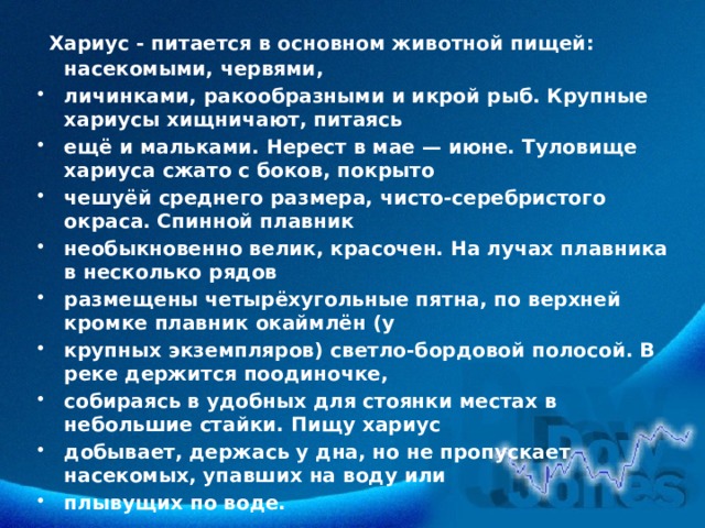  Хариус - питается в основном животной пищей: насекомыми, червями, личинками, ракообразными и икрой рыб. Крупные хариусы хищничают, питаясь ещё и мальками. Нерест в мае — июне. Туловище хариуса сжато с боков, покрыто чешуёй среднего размера, чисто-серебристого окраса. Спинной плавник необыкновенно велик, красочен. На лучах плавника в несколько рядов размещены четырёхугольные пятна, по верхней кромке плавник окаймлён (у крупных экземпляров) светло-бордовой полосой. В реке держится поодиночке, собираясь в удобных для стоянки местах в небольшие стайки. Пищу хариус добывает, держась у дна, но не пропускает насекомых, упавших на воду или плывущих по воде. 