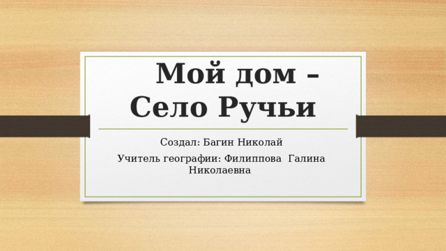  Мой дом –  Село Ручьи Создал: Багин Николай Учитель географии: Филиппова Галина Николаевна 