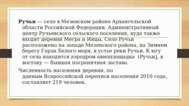 Ручьи  — село в Мезенском районе Архангельской области Российской Федерации. Административный центр Ручьевского сельского поселения, куда также входят деревни Мегра и Инцы. Село Ручьи расположено на западе Мезенского района, на Зимнем берегу Горла Белого моря, в устье реки Ручьи. К югу от села находится аэродром авиоплощадка (Ручьи ) , к востоку — бывшая пограничная застава. Численность населения деревни, по данным Всероссийской переписи населения 2010 года, составляет 219 человек. 