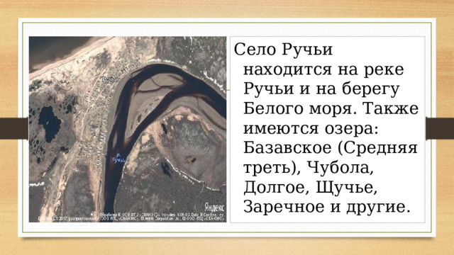 Село Ручьи находится на реке Ручьи и на берегу Белого моря. Также имеются озера: Базавское (Средняя треть), Чубола, Долгое, Щучье, Заречное и другие. 