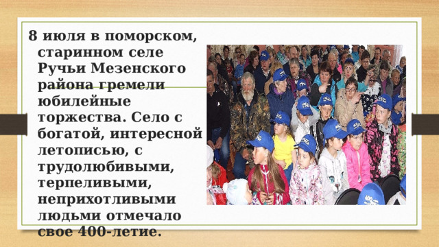 8 июля в поморском, старинном селе Ручьи Мезенского района гремели юбилейные торжества. Село с богатой, интересной летописью, с трудолюбивыми, терпеливыми, неприхотливыми людьми отмечало свое 400-летие. 