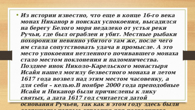 Из истории известно, что еще в конце 16-го века монах Никанор в поисках успокоения, высадился на берегу Белого моря недалеко от устья реки Ручьи, где был ограблен и убит. Местные рыбаки похоронили невинно убитого там же, после чего им стала сопутствовать удача в промысле. А это место упокоения нетленного почивавшего монаха стало местом поклонения и паломничества. Позднее инок Николо-Карельского монастыря Исайя нашел могилу безвестного монаха и летом 1617 года возвел над этим местом часовенку, а для себя – келью.В ноябре 2000 года преподобные Исайя и Никанор были причислены к лику святых, а дата 1617 год считается датой основания Ручьев, так как в этом году здесь были сооружены первые строения для постоянного проживания.Как постоянное крестьянское хозяйство поселение Ручьи было основано примерно в середине 18-го века. 