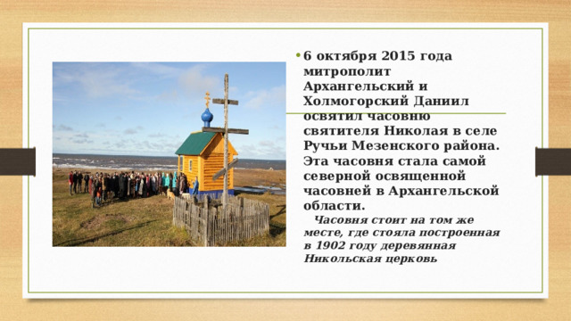 6 октября 2015 года митрополит Архангельский и Холмогорский Даниил освятил часовню святителя Николая в селе Ручьи Мезенского района. Эта часовня стала самой северной освященной часовней в Архангельской области.    Часовня стоит на том же месте, где стояла построенная в 1902 году деревянная Никольская церковь 