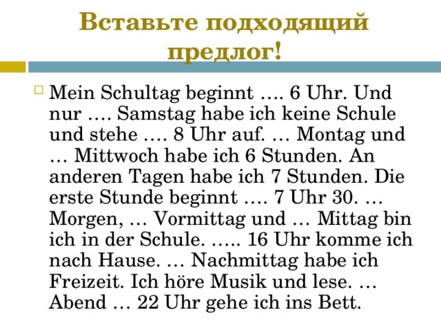 Вставьте подходящий предлог! Mein Schultag beginnt …. 6 Uhr. Und nur …. Samstag habe ich keine Schule und stehe …. 8 Uhr auf. … Montag und … Mittwoch habe ich 6 Stunden. An anderen Tagen habe ich 7 Stunden. Die erste Stunde beginnt …. 7 Uhr 30. … Morgen, … Vormittag und … Mittag bin ich in der Schule. ….. 16 Uhr komme ich nach Hause. … Nachmittag habe ich Freizeit. Ich höre Musik und lese. … Abend … 22 Uhr gehe ich ins Bett.  