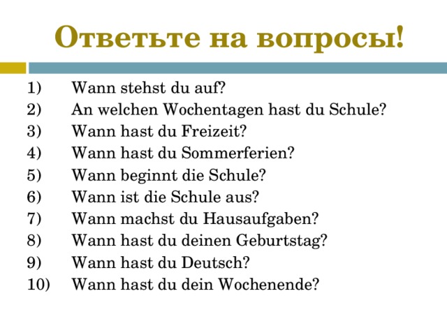 Ответь те на вопросы! 1)  Wann stehst du auf? 2)  An welchen Wochentagen hast du Schule? 3)  Wann hast du Freizeit? 4)  Wann hast du Sommerferien? 5)  Wann beginnt die Schule? 6)  Wann ist die Schule aus? 7)  Wann machst du Hausaufgaben? 8)  Wann hast du deinen Geburtstag? 9)  Wann hast du Deutsch? 10)  Wann hast du dein Wochenende? 