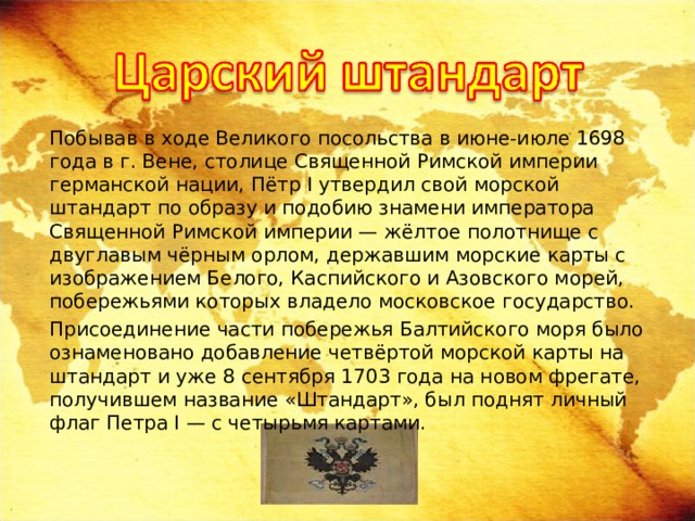  Побывав в ходе Великого посольства в июне-июле 1698 года в г. Вене, столице Священной Римской империи германской нации, Пётр I утвердил свой морской штандарт по образу и подобию знамени императора Священной Римской империи — жёлтое полотнище с двуглавым чёрным орлом, державшим морские карты с изображением Белого, Каспийского и Азовского морей, побережьями которых владело московское государство.  Присоединение части побережья Балтийского моря было ознаменовано добавление четвёртой морской карты на штандарт и уже 8 сентября 1703 года на новом фрегате, получившем название «Штандарт», был поднят личный флаг Петра I — с четырьмя картами. 