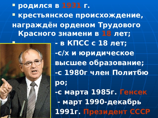 родился в 1931 г. крестьянское происхождение, награждён орденом Трудового Красного знамени в 18 лет;  - в КПСС с 18 лет;  -с/х и юридическое  высшее образование;  -с 1980г член Политбю  ро;  -с марта 1985г. Генсек    - март 1990-декабрь  1991г. Президент СССР    