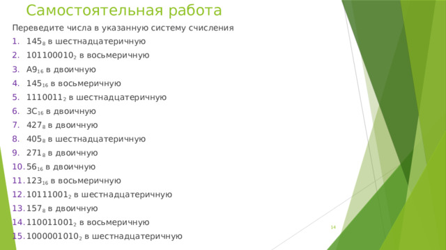 Самостоятельная работа Переведите числа в указанную систему счисления 1.  145 8 в шестнадцатеричную 2.  101100010 2 в восьмеричную 3.  А9 16 в двоичную 4.  145 16 в восьмеричную 5.  1110011 2 в шестнадцатеричную 6.  3С 16 в двоичную 7.  427 8 в двоичную 8.  405 8 в шестнадцатеричную 9.  271 8 в двоичную 10.  56 16 в двоичную 11.  123 16 в восьмеричную 12.  10111001 2 в шестнадцатеричную 13.  157 8 в двоичную 14.  110011001 2 в восьмеричную 15.  1000001010 2 в шестнадцатеричную  