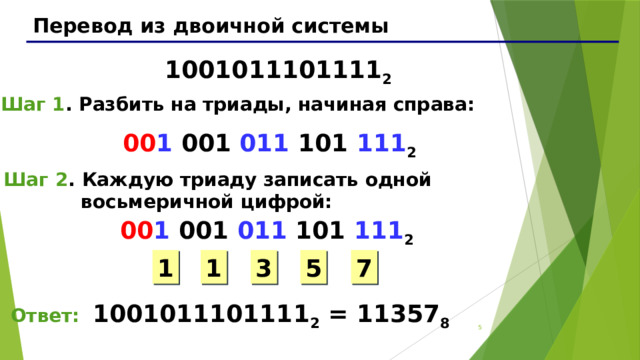 Перевод из двоичной системы 1001011101111 2 Шаг 1 . Разбить на триады, начиная справа: 00 1 001 011 101 111 2 Шаг 2 . Каждую триаду записать одной  восьмеричной цифрой: 00 1 001 011 101 111 2 1 3 5 7 1 Ответ: 1001011101111 2 = 11357 8 3 3 