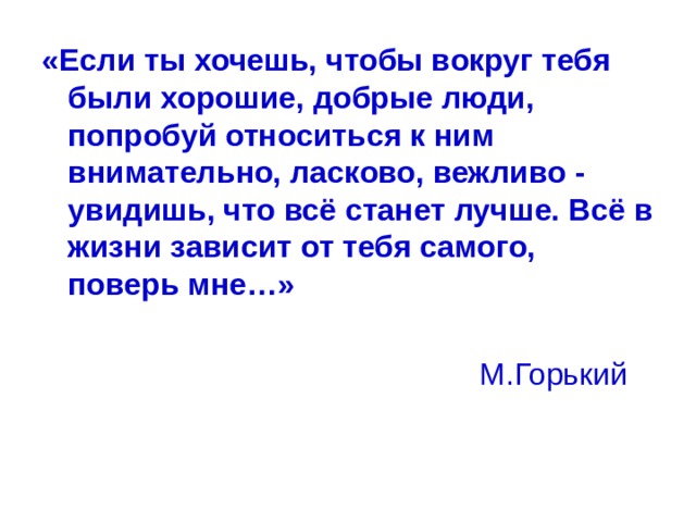 «Если ты хочешь, чтобы вокруг тебя были хорошие, добрые люди, попробуй относиться к ним внимательно, ласково, вежливо - увидишь, что всё станет лучше. Всё в жизни зависит от тебя самого, поверь мне…»   М.Горький 