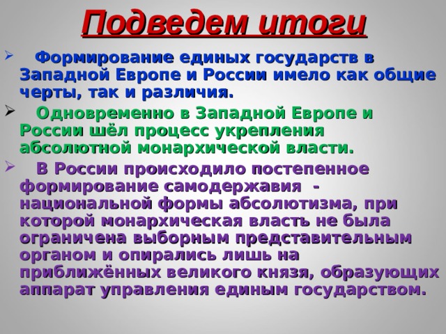 Подведем итоги  Формирование единых государств в Западной Европе и России имело как общие черты, так и различия.  Одновременно в Западной Европе и России шёл процесс укрепления абсолютной монархической власти.  В России происходило постепенное формирование самодержавия - национальной формы абсолютизма, при которой монархическая власть не была ограничена выборным представительным органом и опирались лишь на приближённых великого князя, образующих аппарат управления единым государством. 