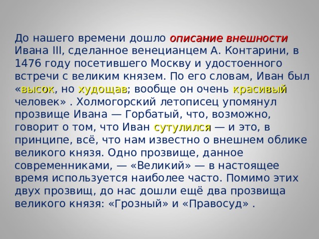 До нашего времени дошло описание внешности Ивана III, сделанное венецианцем А. Контарини, в 1476 году посетившего Москву и удостоенного встречи с великим князем. По его словам, Иван был « высок , но худощав ; вообще он очень красивый человек» . Холмогорский летописец упомянул прозвище Ивана — Горбатый, что, возможно, говорит о том, что Иван сутулился — и это, в принципе, всё, что нам известно о внешнем облике великого князя. Одно прозвище, данное современниками, — «Великий» — в настоящее время используется наиболее часто. Помимо этих двух прозвищ, до нас дошли ещё два прозвища великого князя: «Грозный» и «Правосуд» . 