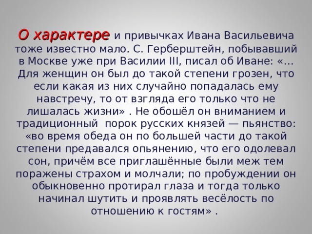 О характере и привычках Ивана Васильевича тоже известно мало. С. Герберштейн, побывавший в Москве уже при Василии III, писал об Иване: «…Для женщин он был до такой степени грозен, что если какая из них случайно попадалась ему навстречу, то от взгляда его только что не лишалась жизни» . Не обошёл он вниманием и традиционный порок русских князей — пьянство: «во время обеда он по большей части до такой степени предавался опьянению, что его одолевал сон, причём все приглашённые были меж тем поражены страхом и молчали; по пробуждении он обыкновенно протирал глаза и тогда только начинал шутить и проявлять весёлость по отношению к гостям» . 