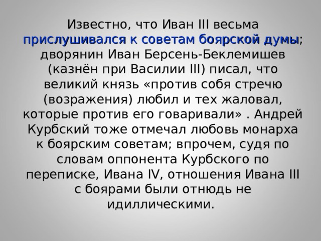 Известно, что Иван III весьма прислушивался к советам боярской думы ; дворянин Иван Берсень-Беклемишев (казнён при Василии III) писал, что великий князь «против собя стречю (возражения) любил и тех жаловал, которые против его говаривали» . Андрей Курбский тоже отмечал любовь монарха к боярским советам; впрочем, судя по словам оппонента Курбского по переписке, Ивана IV, отношения Ивана III с боярами были отнюдь не идиллическими. 