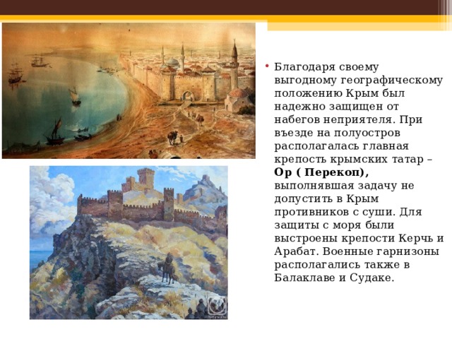 Благодаря своему выгодному географическому положению Крым был надежно защищен от набегов неприятеля. При въезде на полуостров располагалась главная крепость крымских татар – Ор ( Перекоп), выполнявшая задачу не допустить в Крым противников с суши. Для защиты с моря были выстроены крепости Керчь и Арабат. Военные гарнизоны располагались также в Балаклаве и Судаке. 