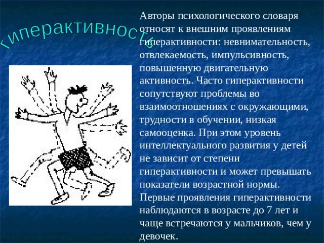 Авторы психологического словаря относят к внешним проявлениям гиперактивности: невнимательность, отвлекаемость, импульсивность, повышенную двигательную активность. Часто гиперактивности сопутствуют проблемы во взаимоотношениях с окружающими, трудности в обучении, низкая самооценка. При этом уровень интеллектуального развития у детей не зависит от степени гиперактивности и может превышать показатели возрастной нормы. Первые проявления гиперактивности наблюдаются в возрасте до 7 лет и чаще встречаются у мальчиков, чем у девочек. 