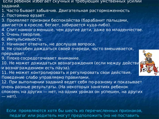  Если ребенок избегает скучных и требующих умственных усилий заданий. 1. Часто бывает забывчив. Двигательная расторможенность 2. Постоянно ерзает. 3. Проявляет признаки беспокойства (барабанит пальцами, двигается в кресле, бегает, забирается куда-либо). 4. Спит намного меньше, чем другие дети, даже во младенчестве. 5. Очень говорлив. 6. Импульсивность: 7. Начинает отвечать, не дослушав вопроса. 8. Не способен дождаться своей очереди, часто вмешивается, прерывает. 9. Плохо сосредоточивает внимание. 10. Не может дожидаться вознаграждения (если между действием и вознаграждением есть пауза). 11. Не может контролировать и регулировать свои действия. Поведение слабо управляемо правилами. 12. При выполнении заданий ведет себя по-разному и показывает очень разные результаты. (На некоторых занятиях ребенок спокоен, на других — нет, на одних уроках он успешен, на других — нет). Если проявляются хотя бы шесть из перечисленных признаков, педагог или родитель могут предположить (но не поставить диагноз!), что ребенок гипперактивен. 