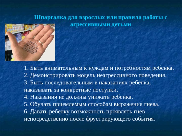 Шпаргалка для взрослых или правила работы с агрессивными детьми      1. Быть внимательным к нуждам и потребностям ребенка. 2. Демонстрировать модель неагрессивного поведения. 3. Быть последовательным в наказаниях ребенка, наказывать за конкретные поступки. 4. Наказания не должны унижать ребенка. 5. Обучать приемлемым способам выражения гнева. 6. Давать ребенку возможность проявлять гнев непосредственно после фрустрирующего события . 
