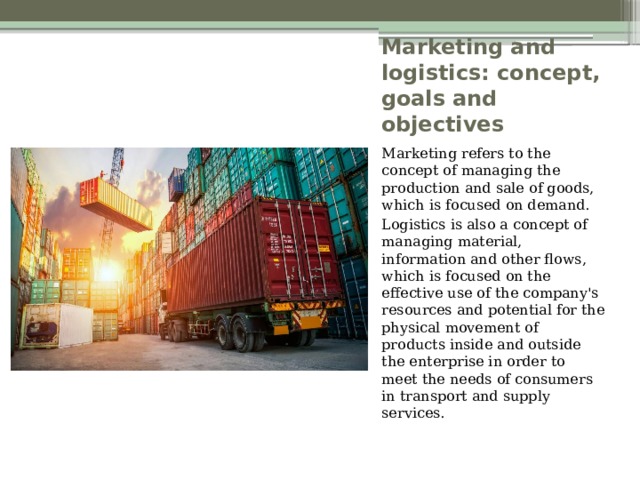 Marketing and logistics: concept, goals and objectives Marketing refers to the concept of managing the production and sale of goods, which is focused on demand. Logistics is also a concept of managing material, information and other flows, which is focused on the effective use of the company's resources and potential for the physical movement of products inside and outside the enterprise in order to meet the needs of consumers in transport and supply services. 
