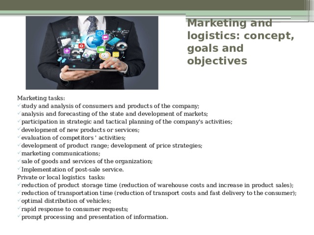 Marketing and logistics: concept, goals and objectives Marketing tasks: study and analysis of consumers and products of the company; analysis and forecasting of the state and development of markets; participation in strategic and tactical planning of the company's activities; development of new products or services; evaluation of competitors ' activities; development of product range; development of price strategies; marketing communications; sale of goods and services of the organization; Implementation of post-sale service. Private or local logistics tasks: reduction of product storage time (reduction of warehouse costs and increase in product sales); reduction of transportation time (reduction of transport costs and fast delivery to the consumer); optimal distribution of vehicles; rapid response to consumer requests; prompt processing and presentation of information. 