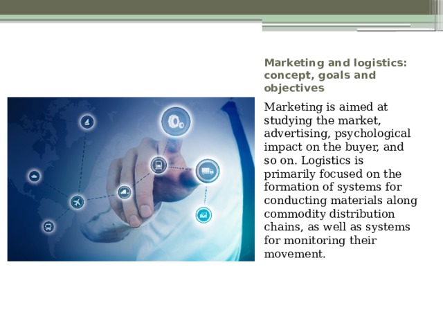 Marketing and logistics: concept, goals and objectives Marketing is aimed at studying the market, advertising, psychological impact on the buyer, and so on. Logistics is primarily focused on the formation of systems for conducting materials along commodity distribution chains, as well as systems for monitoring their movement. 