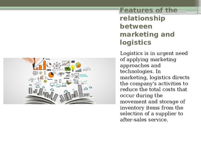 Features of the relationship between marketing and logistics Logistics is in urgent need of applying marketing approaches and technologies. In marketing, logistics directs the company's activities to reduce the total costs that occur during the movement and storage of inventory items from the selection of a supplier to after-sales service. 