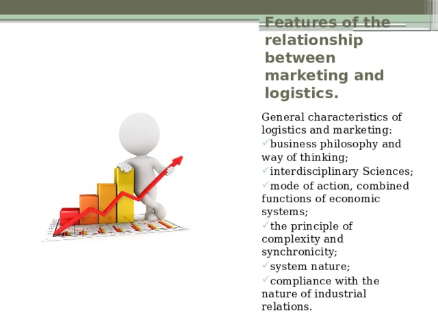 Features of the relationship between marketing and logistics. General characteristics of logistics and marketing: business philosophy and way of thinking; interdisciplinary Sciences; mode of action, combined functions of economic systems; the principle of complexity and synchronicity; system nature; compliance with the nature of industrial relations. 