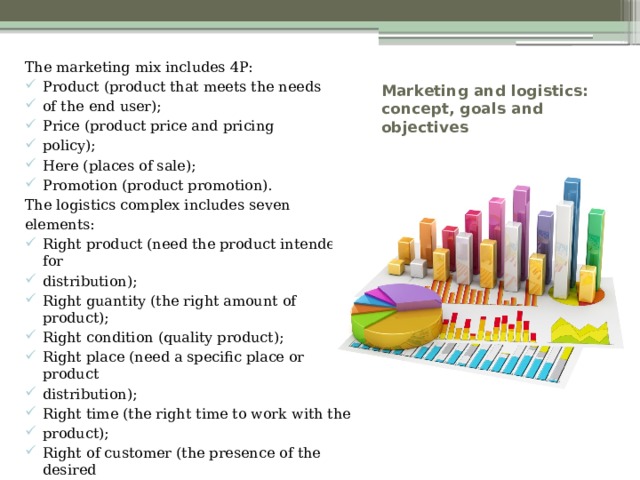 The marketing mix includes 4P: Product (product that meets the needs of the end user); Price (product price and pricing policy); Here (places of sale); Promotion (product promotion). The logistics complex includes seven elements: Right product (need the product intended for distribution); Right guantity (the right amount of product); Right condition (quality product); Right place (need a specific place or product distribution); Right time (the right time to work with the product); Right of customer (the presence of the desired consumer product); Right cost (calculated costs for working with the product). Marketing and logistics: concept, goals and objectives 