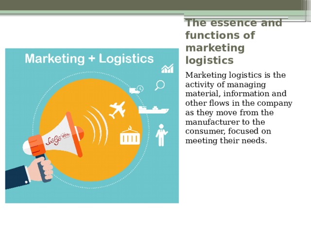 The essence and functions of marketing logistics Marketing logistics is the activity of managing material, information and other flows in the company as they move from the manufacturer to the consumer, focused on meeting their needs. 