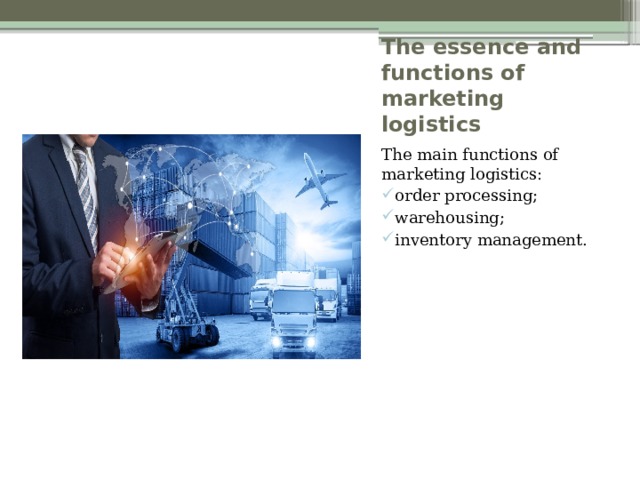 The essence and functions of marketing logistics The main functions of marketing logistics: order processing; warehousing; inventory management. 