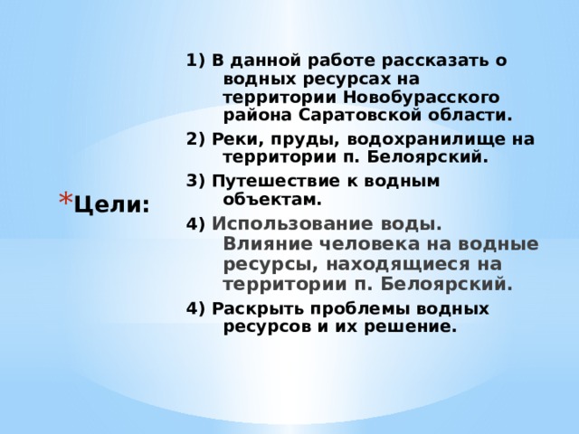 1) В данной работе рассказать о водных ресурсах на территории Новобурасского района Саратовской области. 2) Реки, пруды, водохранилище на территории п. Белоярский. 3) Путешествие к водным объектам. 4) Использование воды. Влияние человека на водные ресурсы, находящиеся на территории п. Белоярский. 4) Раскрыть проблемы водных ресурсов и их решение. Цели: 