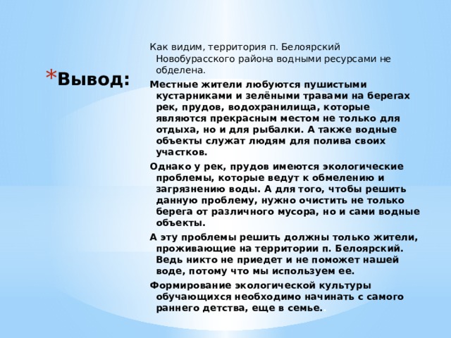 Как видим, территория п. Белоярский Новобурасского района водными ресурсами не обделена. Местные жители любуются пушистыми кустарниками и зелёными травами на берегах рек, прудов, водохранилища, которые являются прекрасным местом не только для отдыха, но и для рыбалки. А также водные объекты служат людям для полива своих участков. Однако у рек, прудов имеются экологические проблемы, которые ведут к обмелению и загрязнению воды. А для того, чтобы решить данную проблему, нужно очистить не только берега от различного мусора, но и сами водные объекты. А эту проблемы решить должны только жители, проживающие на территории п. Белоярский. Ведь никто не приедет и не поможет нашей воде, потому что мы используем ее. Формирование экологической культуры обучающихся необходимо начинать с самого раннего детства, еще в семье. . Вывод: 